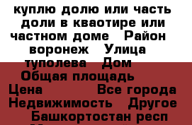 куплю долю или часть доли в кваотире или частном доме › Район ­ воронеж › Улица ­ туполева › Дом ­ 1 › Общая площадь ­ 2 › Цена ­ 1 000 - Все города Недвижимость » Другое   . Башкортостан респ.,Мечетлинский р-н